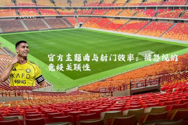 官方主题曲与射门效率:被忽视的竞技关联性