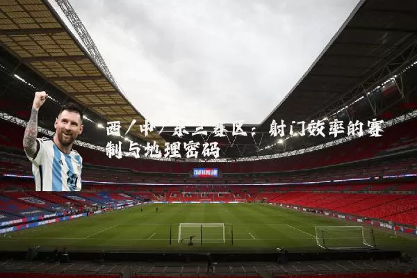 西/中/东三赛区:射门效率的赛制与地理密码