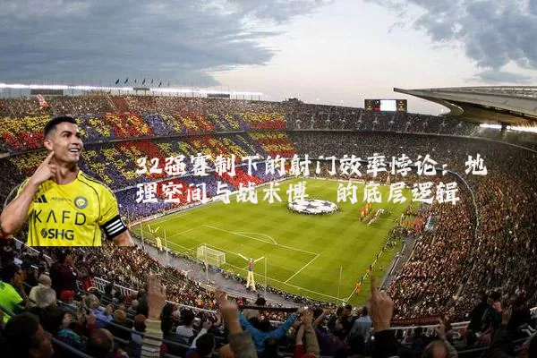 32强赛制下的射门效率悖论:地理空间与战术博弈的底层逻辑