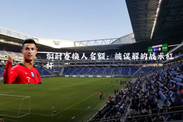 加时赛换人名额:被误解的战术杠杆